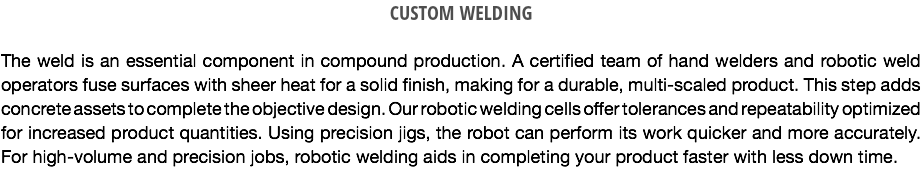 CUSTOM WELDING The weld is an essential component in compound production. A certified team of hand welders and robotic weld operators fuse surfaces with sheer heat for a solid finish, making for a durable, multi-scaled product. This step adds concrete assets to complete the objective design. Our robotic welding cells offer tolerances and repeatability optimized for increased product quantities. Using precision jigs, the robot can perform its work quicker and more accurately. For high-volume and precision jobs, robotic welding aids in completing your product faster with less down time.