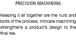 PRECISION MACHINING Keeping it all together are the nuts and bolts of the process. Intricate machining strengthens a product’s design to the final tee.