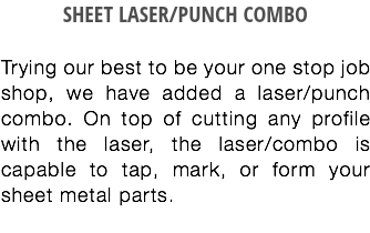 SHEET LASER/PUNCH COMBO Trying our best to be your one stop job shop, we have added a laser/punch combo. On top of cutting any profile with the laser, the laser/combo is capable to tap, mark, or form your sheet metal parts.