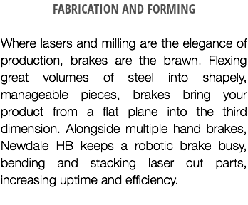 FABRICATION AND FORMING Where lasers and milling are the elegance of production, brakes are the brawn. Flexing great volumes of steel into shapely, manageable pieces, brakes bring your product from a flat plane into the third dimension. Alongside multiple hand brakes, Newdale HB keeps a robotic brake busy, bending and stacking laser cut parts, increasing uptime and efficiency.