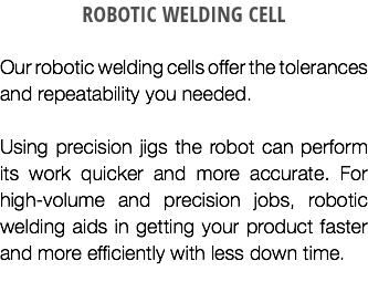ROBOTIC WELDING CELL Our robotic welding cells offer the tolerances and repeatability you needed. Using precision jigs the robot can perform its work quicker and more accurate. For high-volume and precision jobs, robotic welding aids in getting your product faster and more efficiently with less down time.